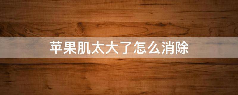 苹果肌太大了怎么消除（苹果肌大怎么减下去）