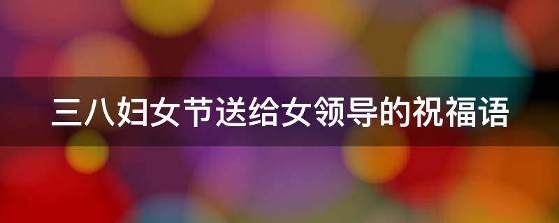 三八妇女节送给女领导的祝福语 三八妇女节送给女领导的祝福语怎么写
