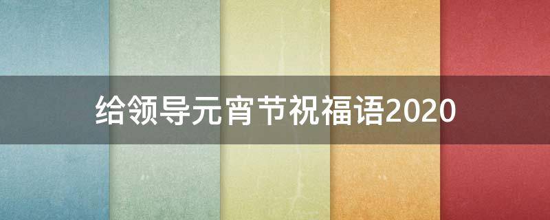 给领导元宵节祝福语2021（给领导元宵节祝福语简短）