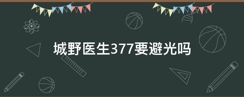 城野医生377要避光吗（城野医生377使用注意事项）