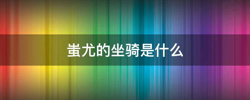 蚩尤的坐骑是什么（古代蚩尤的坐骑是什么）