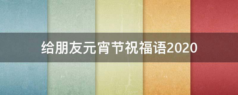 给朋友元宵节祝福语2021（给朋友元宵节祝福语2021怎么说）