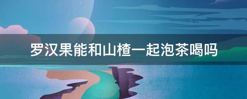 罗汉果能和山楂一起泡茶喝吗（罗汉果能和山楂一起泡茶喝吗）