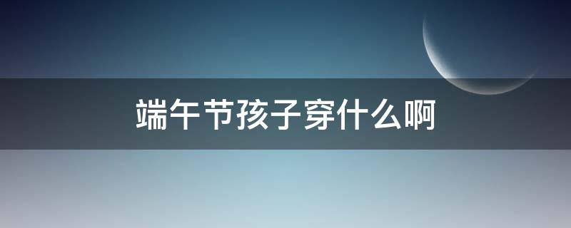 端午节孩子穿什么啊 端午节小孩要穿黄色衣服吗