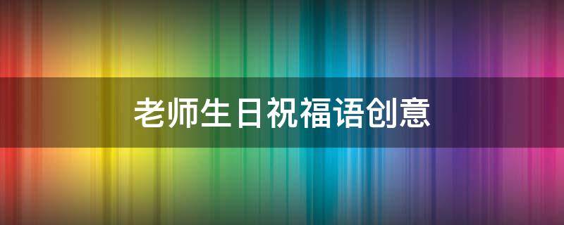 老师生日祝福语创意（老师生日祝福语创意文字）