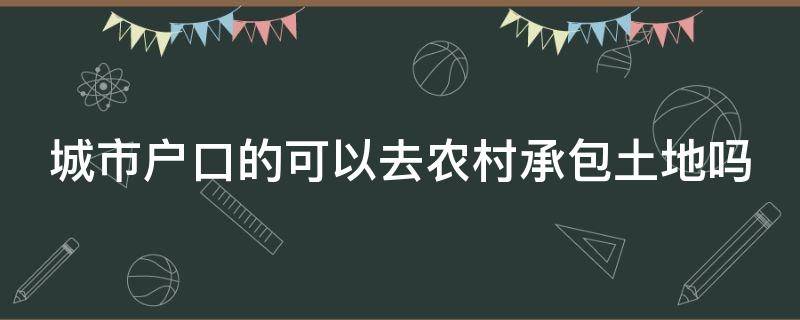 城市户口的可以去农村承包土地吗（城市户口可以到农村承包土地吗）