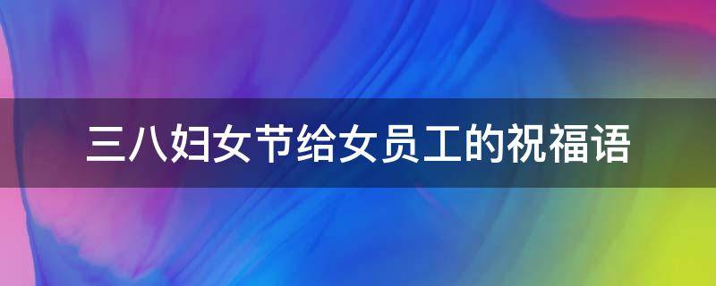 三八妇女节给女员工的祝福语 三八妇女节给女员工的祝福语怎么写