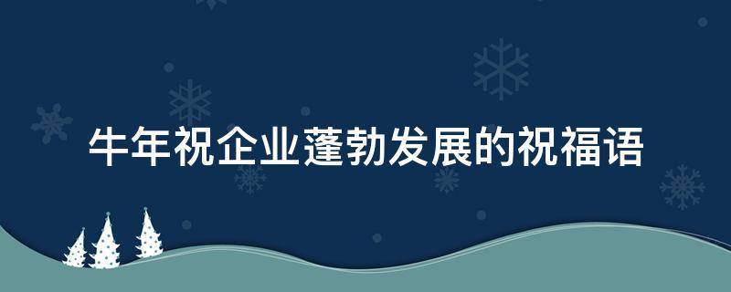 牛年祝企业蓬勃发展的祝福语（牛年祝企业蓬勃发展的祝福语怎么写）