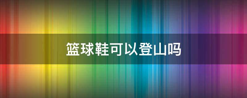 篮球鞋可以登山吗 篮球鞋可以登山徒步吗