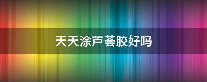 天天涂芦荟胶好吗（天天涂芦荟胶好吗?）