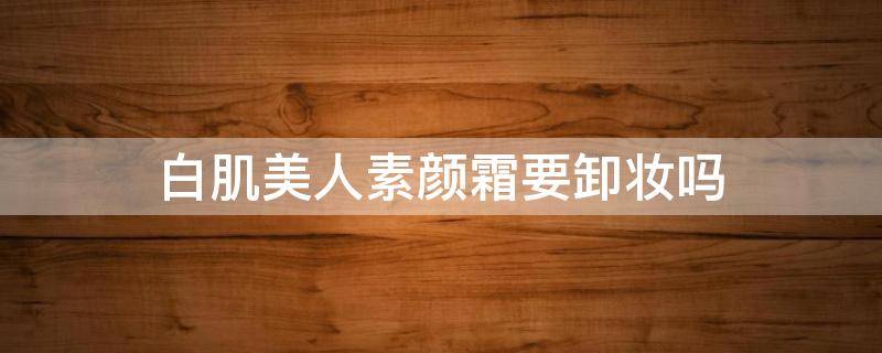 白肌美人素颜霜要卸妆吗（白肌美人素颜霜成分）