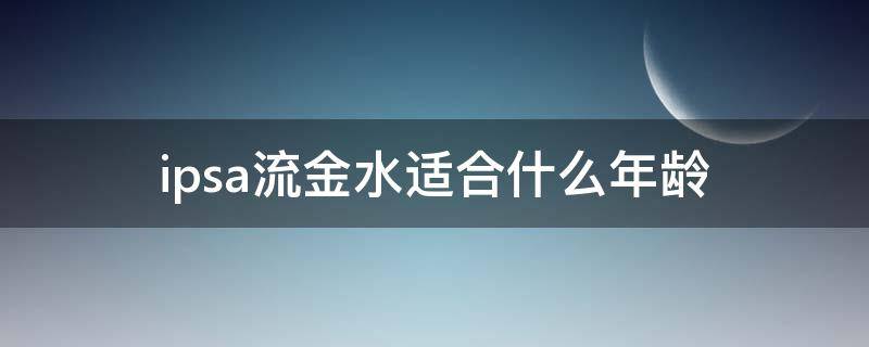 ipsa流金水适合什么年龄（ipsa流金水适合什么肤质 适合什么年龄）