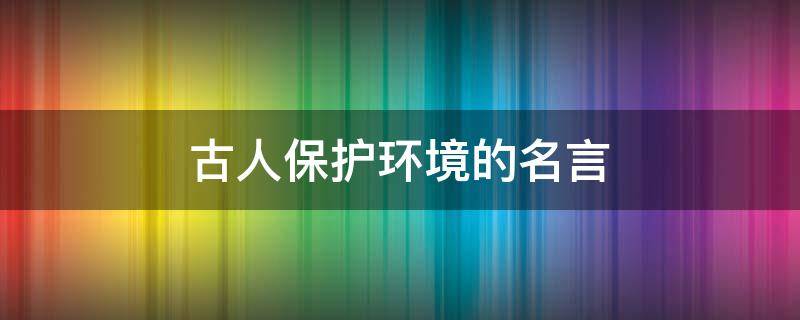 古人保护环境的名言（古人保护环境的名言名句大全）