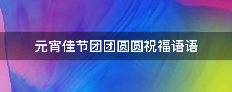 元宵佳节团团圆圆祝福语语 元宵佳节团团圆圆祝福语语音
