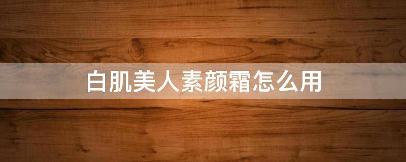 白肌美人素颜霜怎么用（白肌美人素颜霜怎么用的）