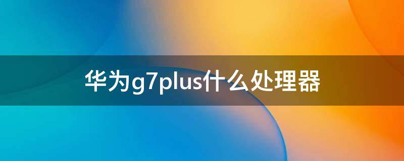华为g7plus什么处理器（华为g7处理器是什么）