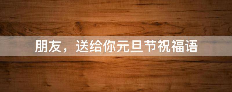 朋友，送给你元旦节祝福语（朋友,送给你元旦节祝福语怎么回复）