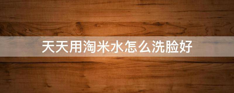 天天用淘米水怎么洗脸好（天天用淘米水怎么洗脸好一点）
