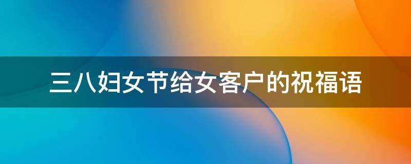 三八妇女节给女客户的祝福语（三八妇女节给客户祝福短语）