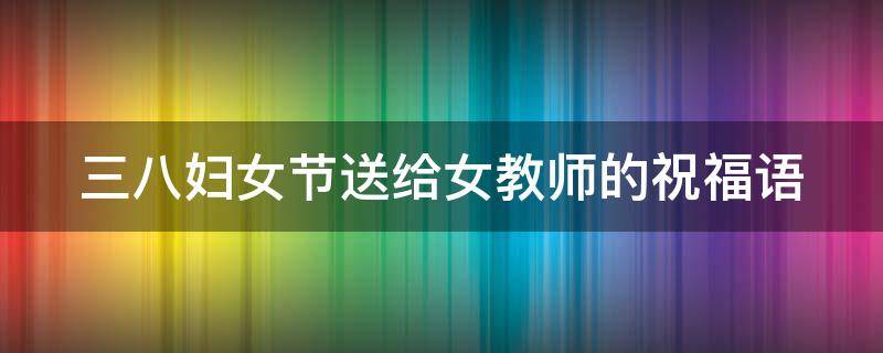 三八妇女节送给女教师的祝福语（三八妇女节送给女教师的祝福语简短）