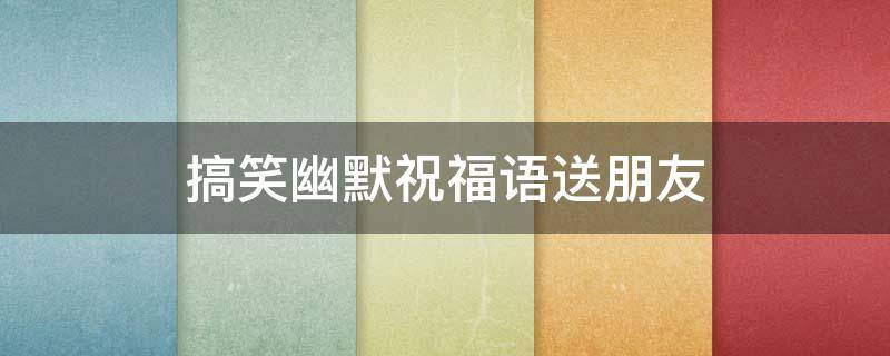 搞笑幽默祝福语送朋友（搞笑祝福朋友的话）