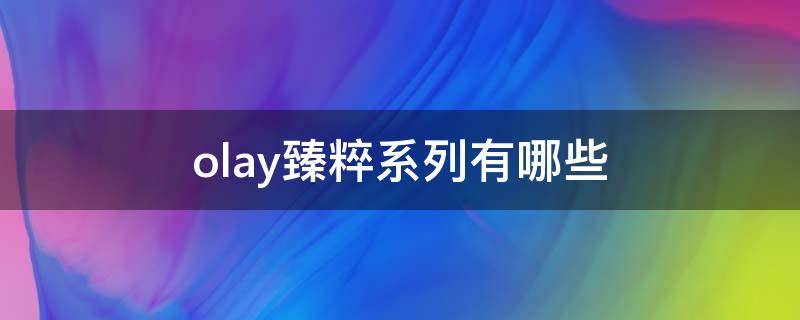 olay臻粹系列有哪些 玉兰油臻粹