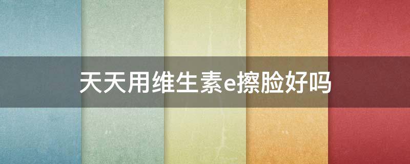 天天用维生素e擦脸好吗 天天用维生素e擦脸好吗女生