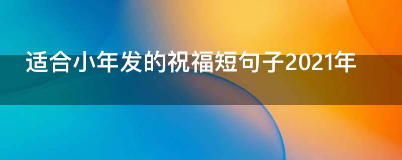 适合小年发的祝福短句子2021年（适合小年发的简短祝福语）