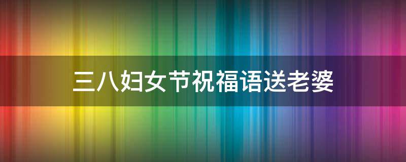 三八妇女节祝福语送老婆 三八妇女节祝福语送老婆怎么写