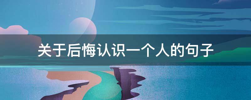 关于后悔认识一个人的句子（关于后悔认识一个人的句子有哪些）