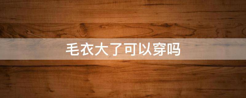 毛衣大了可以穿吗（毛衣大了可以穿吗女生）