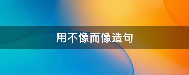用不像而像造句（用不像而像造句子）