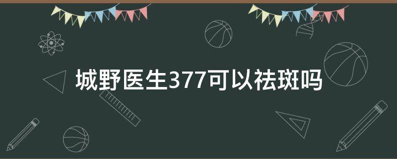 城野医生377可以祛斑吗 城野医生377真的可以美白吗