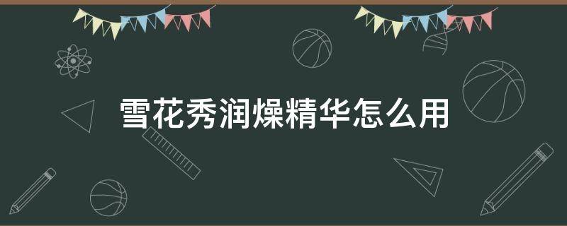 雪花秀润燥精华怎么用（雪花秀润燥精华怎么用视频）