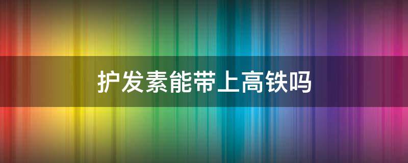 护发素能带上高铁吗 450ml的护发素能带上高铁吗