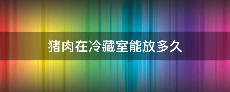 猪肉在冷藏室能放多久 猪肉放在冷藏会不会坏