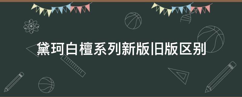 黛珂白檀系列新版旧版区别（黛珂白檀系列新版旧版区别大吗）