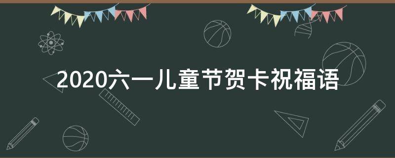 2021六一儿童节贺卡祝福语 六一儿童节贺卡祝福语精选50条