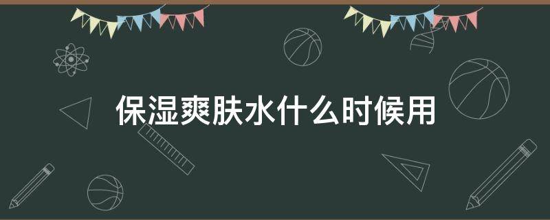 保湿爽肤水什么时候用 保湿爽肤水什么时候用