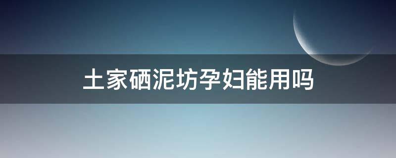 土家硒泥坊孕妇能用吗 土家硒泥坊适合年龄