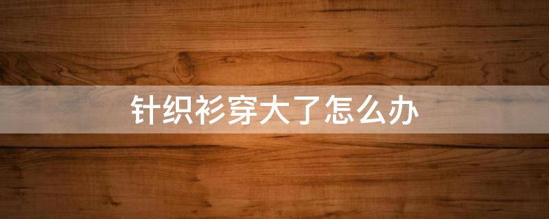 针织衫穿大了怎么办（针织衫穿大了怎么办小妙招）
