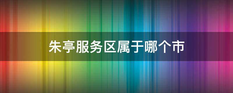 朱亭服务区属于哪个市 朱亭服务区属于哪个市管辖