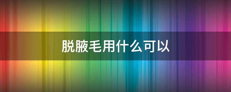 脱腋毛用什么可以 脱腋毛用什么可以去掉