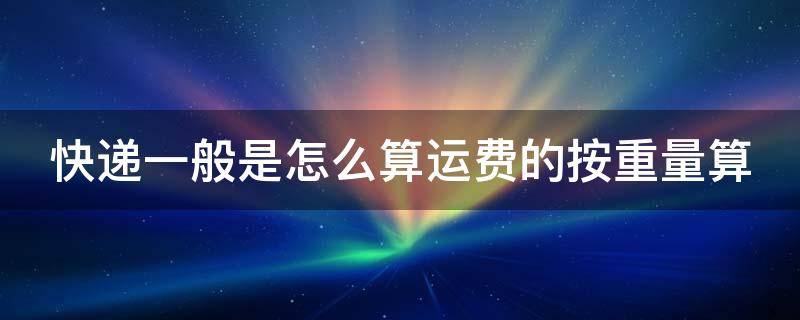 快递一般是怎么算运费的按重量算 快递费怎么计算,按重量还是按体积