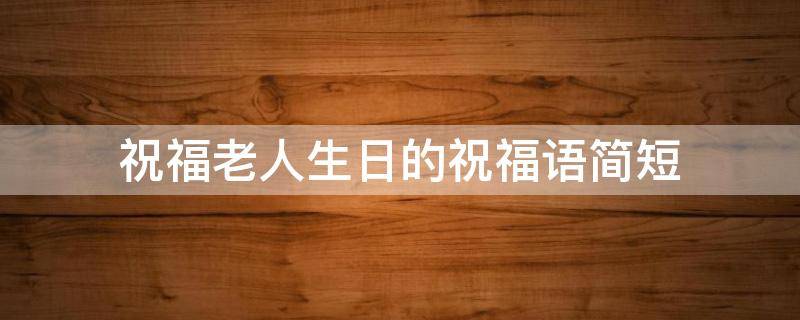祝福老人生日的祝福语简短（祝福老人生日的祝福语简短暖心）