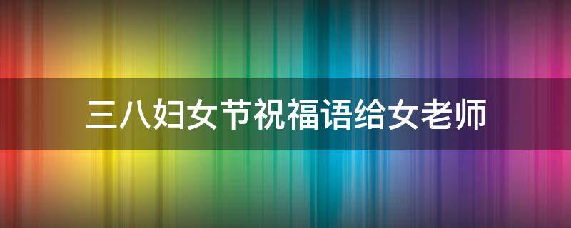 三八妇女节祝福语给女老师（三八妇女节祝福语给老师的）