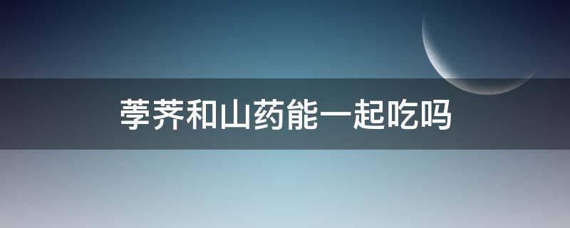 荸荠和山药能一起吃吗（荸荠和山药能一起吃吗有毒吗）