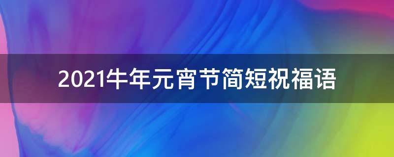 2021牛年元宵节简短祝福语 牛年元宵节祝福短信