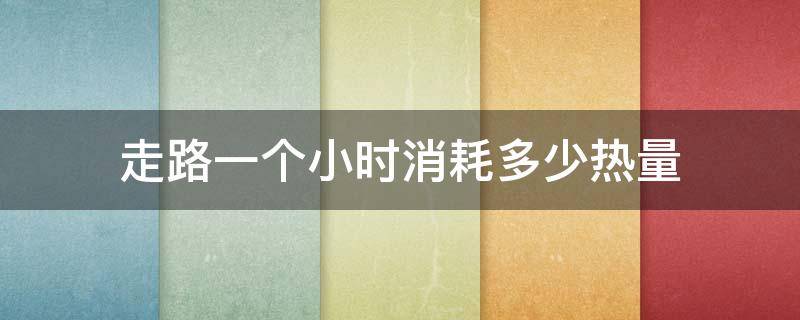 走路一个小时消耗多少热量 走路一个小时消耗多少热量食物热量