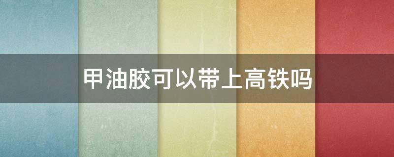 甲油胶可以带上高铁吗（美甲工具甲油胶可以带上高铁吗）